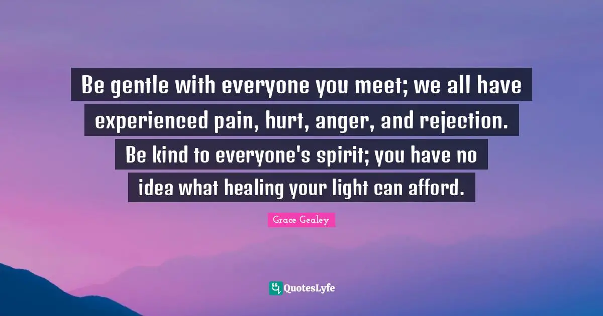 Be gentle with everyone you meet; we all have experienced pain, hurt, anger, and rejection. Be kind to everyone's spirit; you have no idea what healing your light can afford.