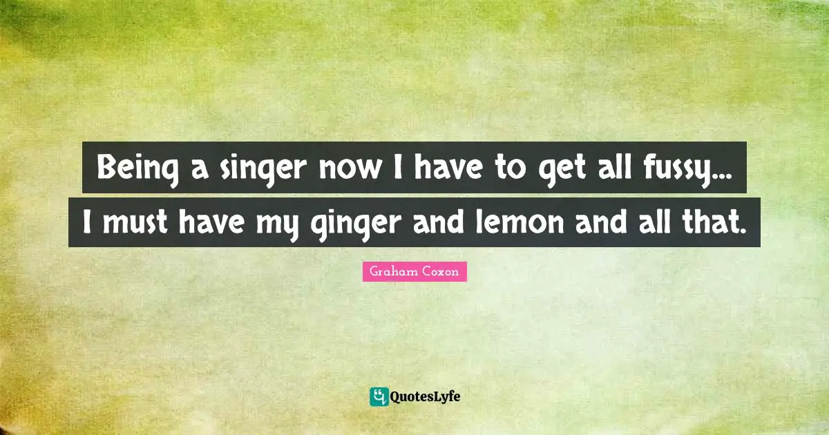 Being a singer now I have to get all fussy... I must have my ginger and lemon and all that.