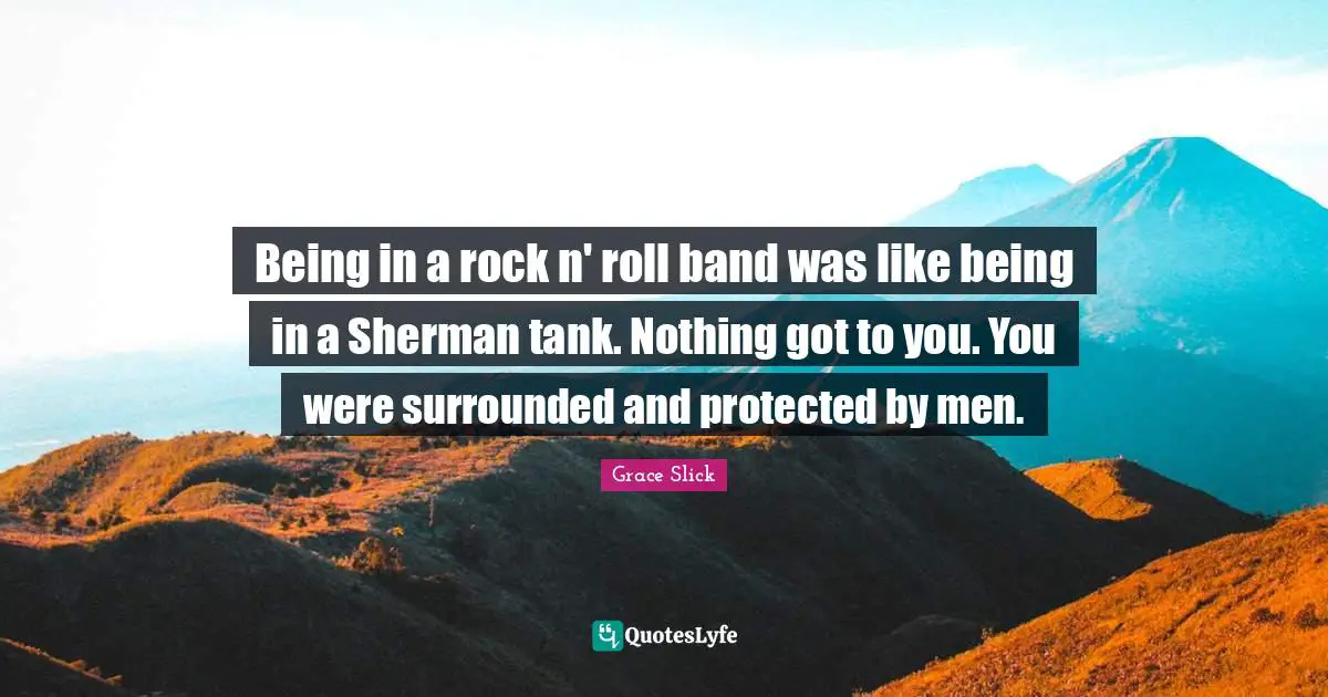 Being in a rock n' roll band was like being in a Sherman tank. Nothing got to you. You were surrounded and protected by men.