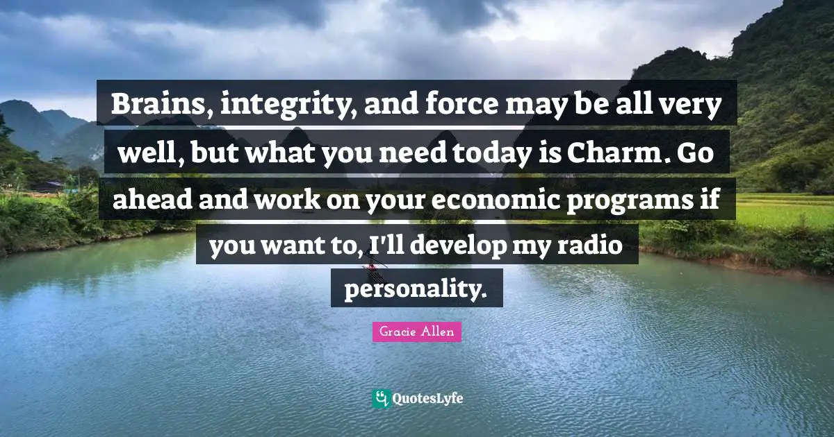 Gracie Allen Quotes: Brains, integrity, and force may be all very well, but what you need today is Charm. Go ahead and work on your economic programs if you want to, I'll develop my radio personality.