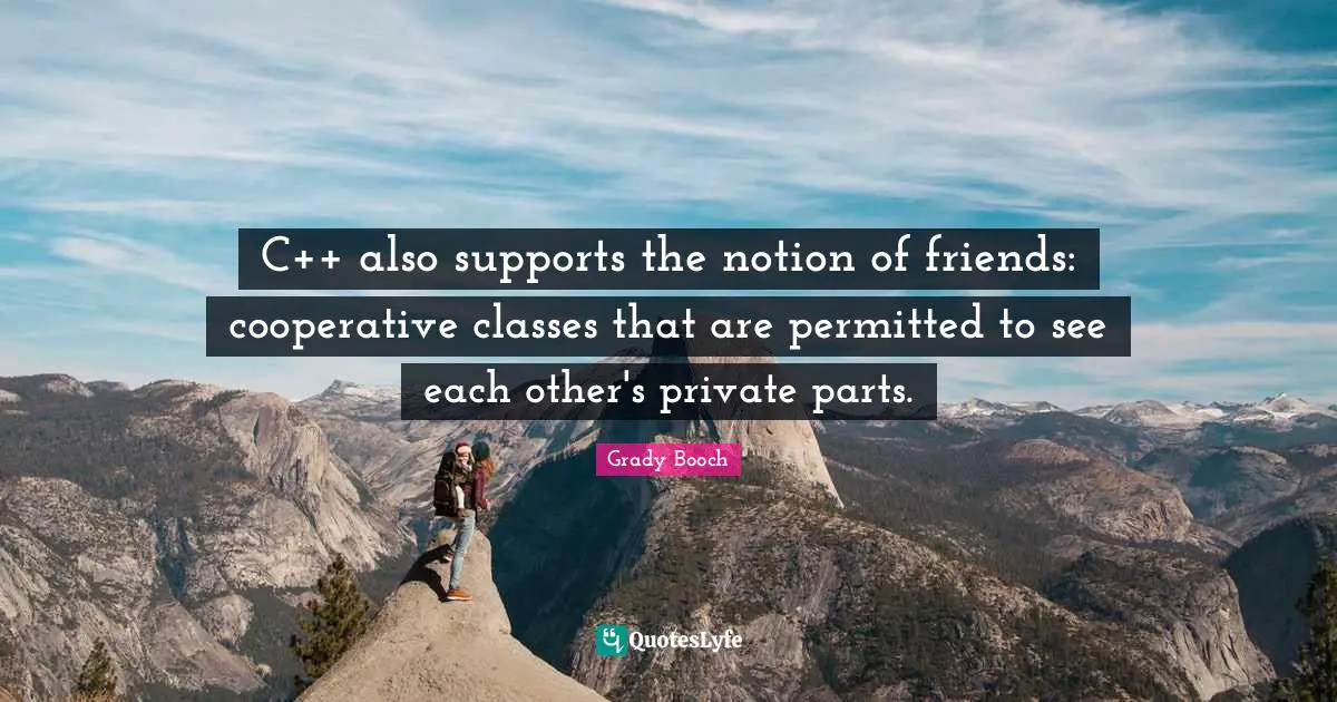 C++ also supports the notion of friends: cooperative classes that are permitted to see each other's private parts.