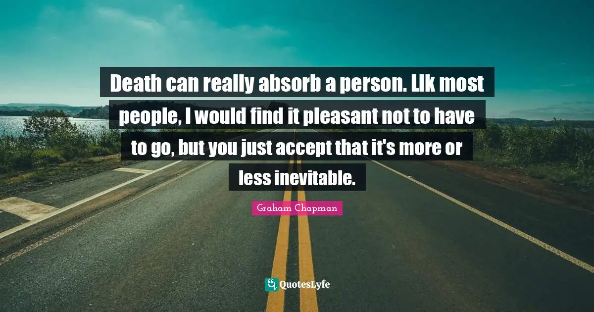 Death can really absorb a person. Lik most people, I would find it pleasant not to have to go, but you just accept that it's more or less inevitable.