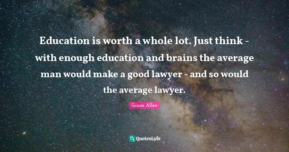 Education is worth a whole lot. Just think - with enough education and brains the average man would make a good lawyer - and so would the average lawyer.
