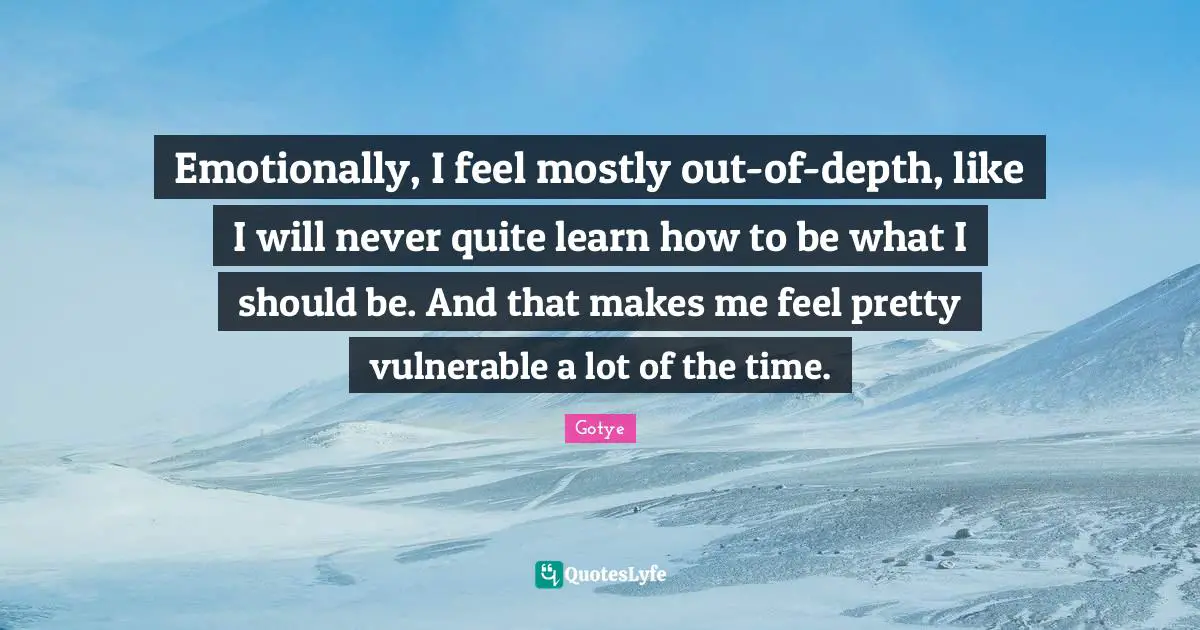 Emotionally, I feel mostly out-of-depth, like I will never quite learn how to be what I should be. And that makes me feel pretty vulnerable a lot of the time.