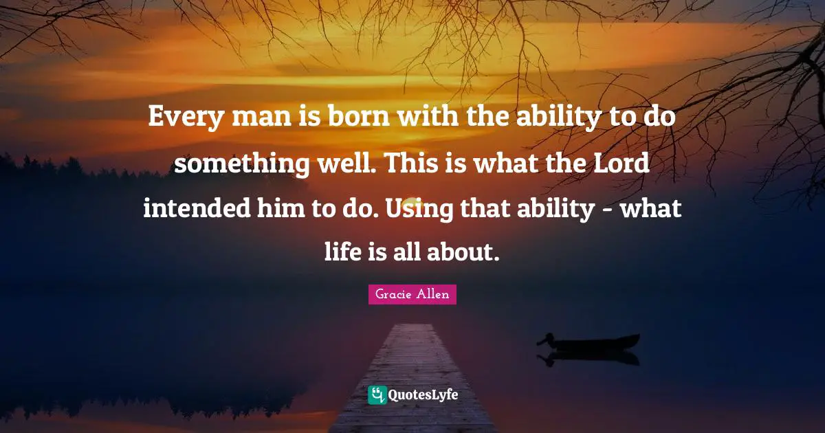 Every man is born with the ability to do something well. This is what the Lord intended him to do. Using that ability - what life is all about.