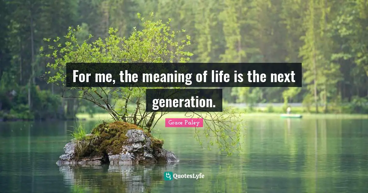 For me, the meaning of life is the next generation.