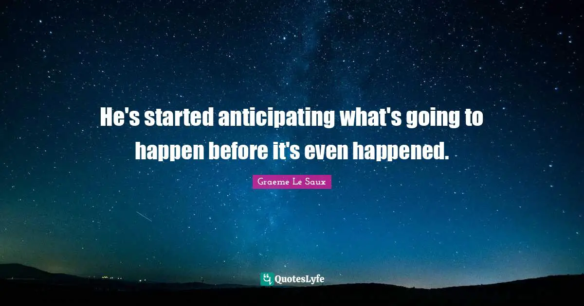 He's started anticipating what's going to happen before it's even happened.