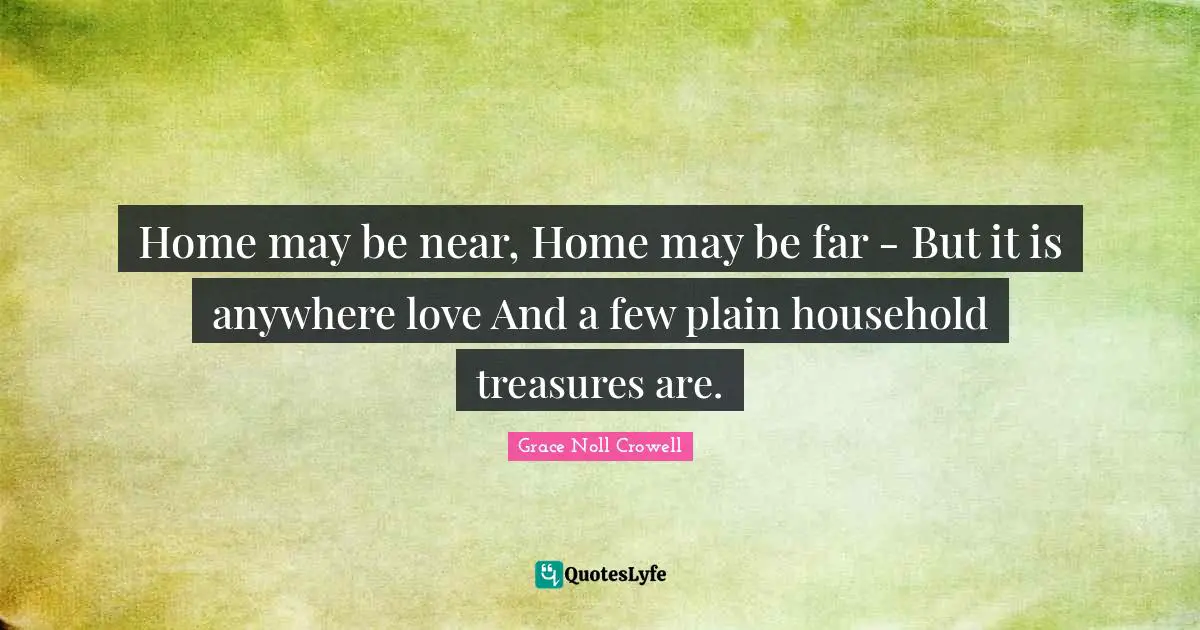 Home may be near, Home may be far - But it is anywhere love And a few plain household treasures are.