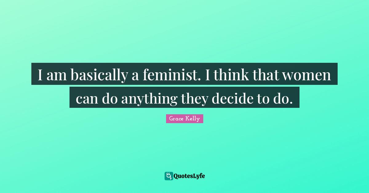 I am basically a feminist. I think that women can do anything they decide to do.