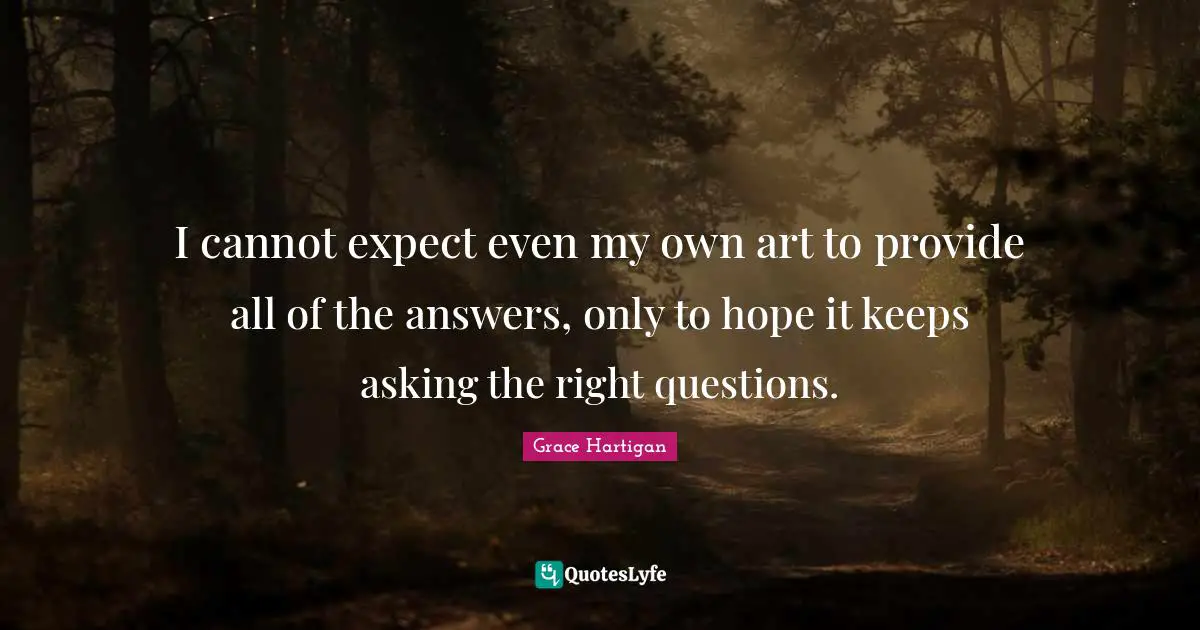 I cannot expect even my own art to provide all of the answers, only to hope it keeps asking the right questions.