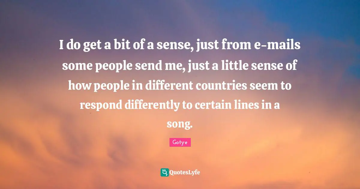 I do get a bit of a sense, just from e-mails some people send me, just a little sense of how people in different countries seem to respond differently to certain lines in a song.
