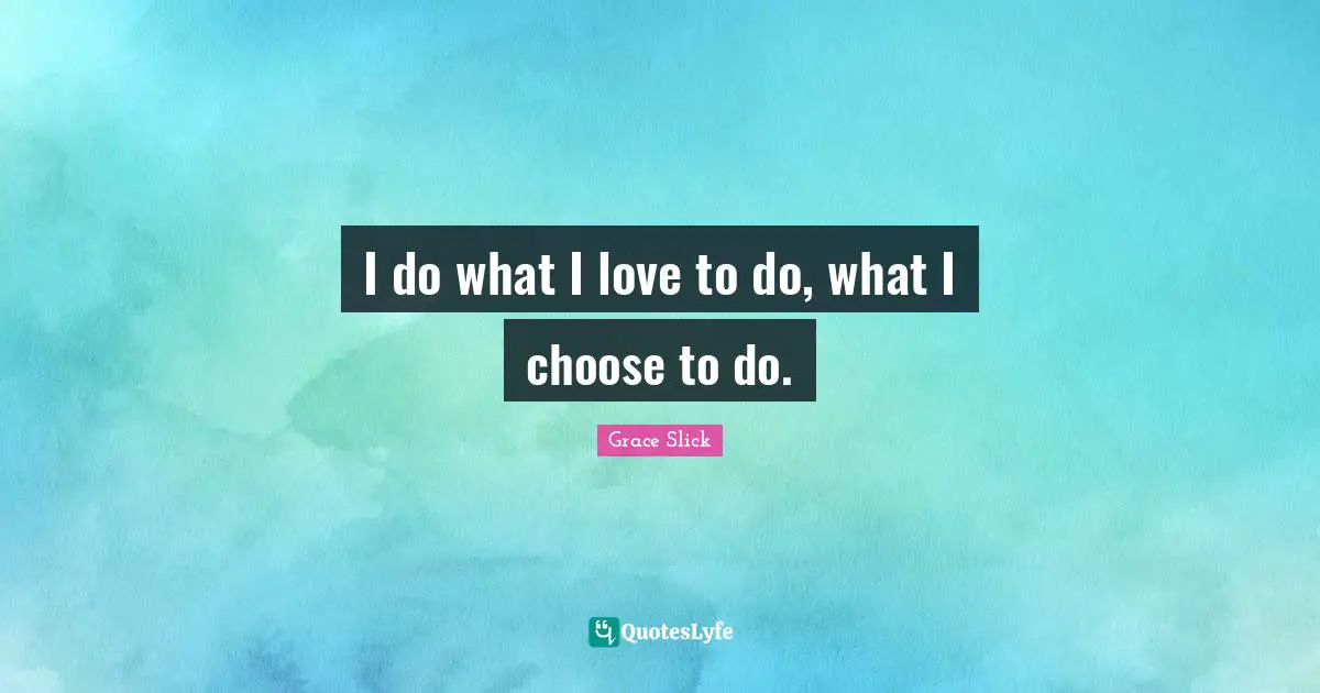 I do what I love to do, what I choose to do.