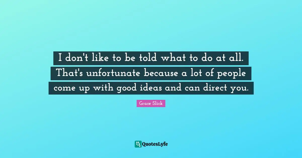 I don't like to be told what to do at all. That's unfortunate because a lot of people come up with good ideas and can direct you.