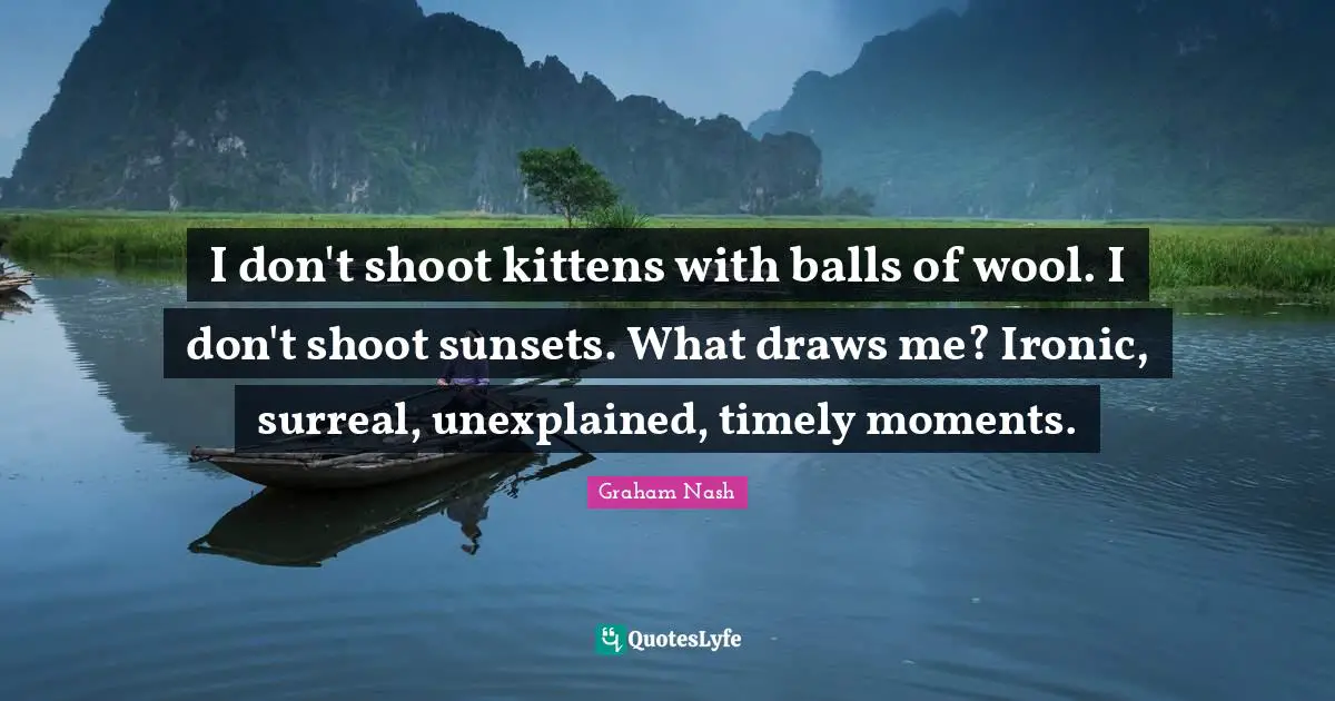 Graham Nash Quotes: "I don't shoot kittens with balls of wool. I don't shoot sunsets. What draws me? Ironic, surreal, unexplained, timely moments."