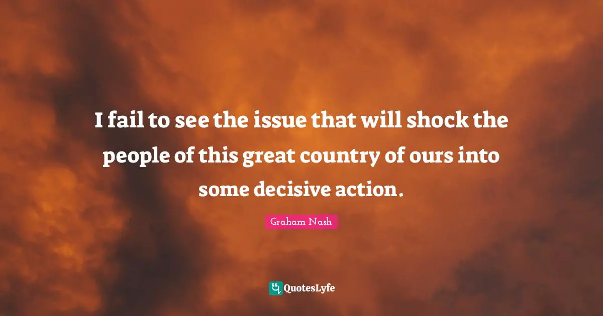Graham Nash Quotes: "I fail to see the issue that will shock the people of this great country of ours into some decisive action."