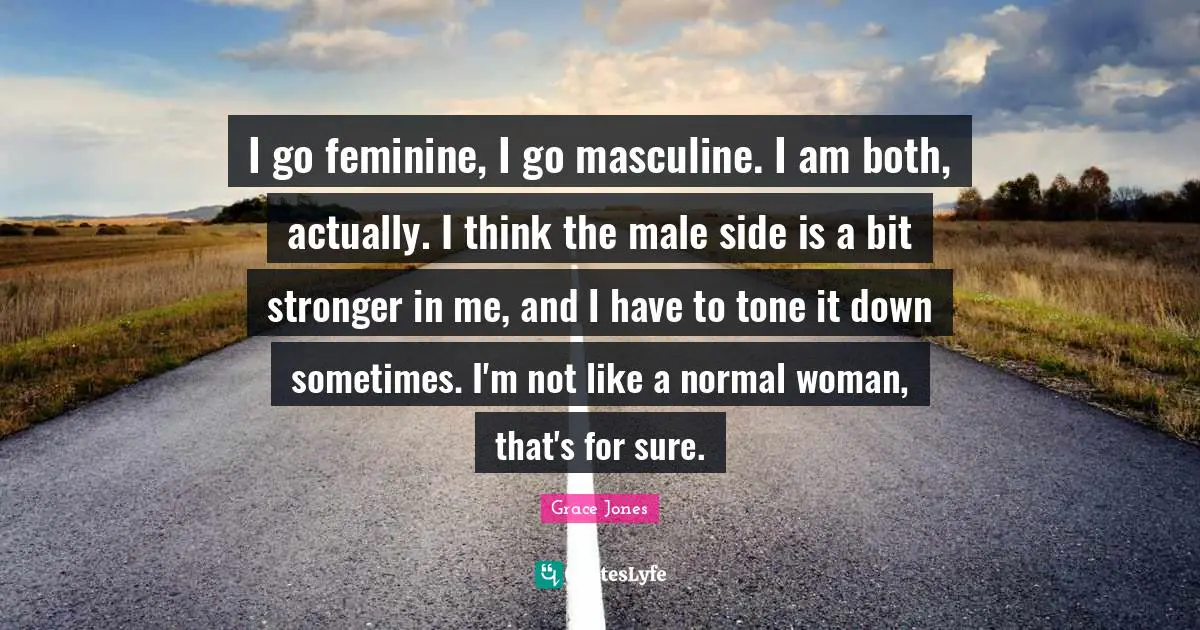 Grace Jones Quotes: "I go feminine, I go masculine. I am both, actually. I think the male side is a bit stronger in me, and I have to tone it down sometimes. I'm not like a normal woman, that's for sure."