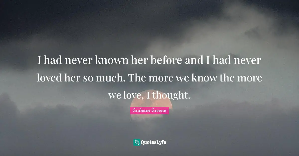 I had never known her before and I had never loved her so much. The more we know the more we love, I thought.