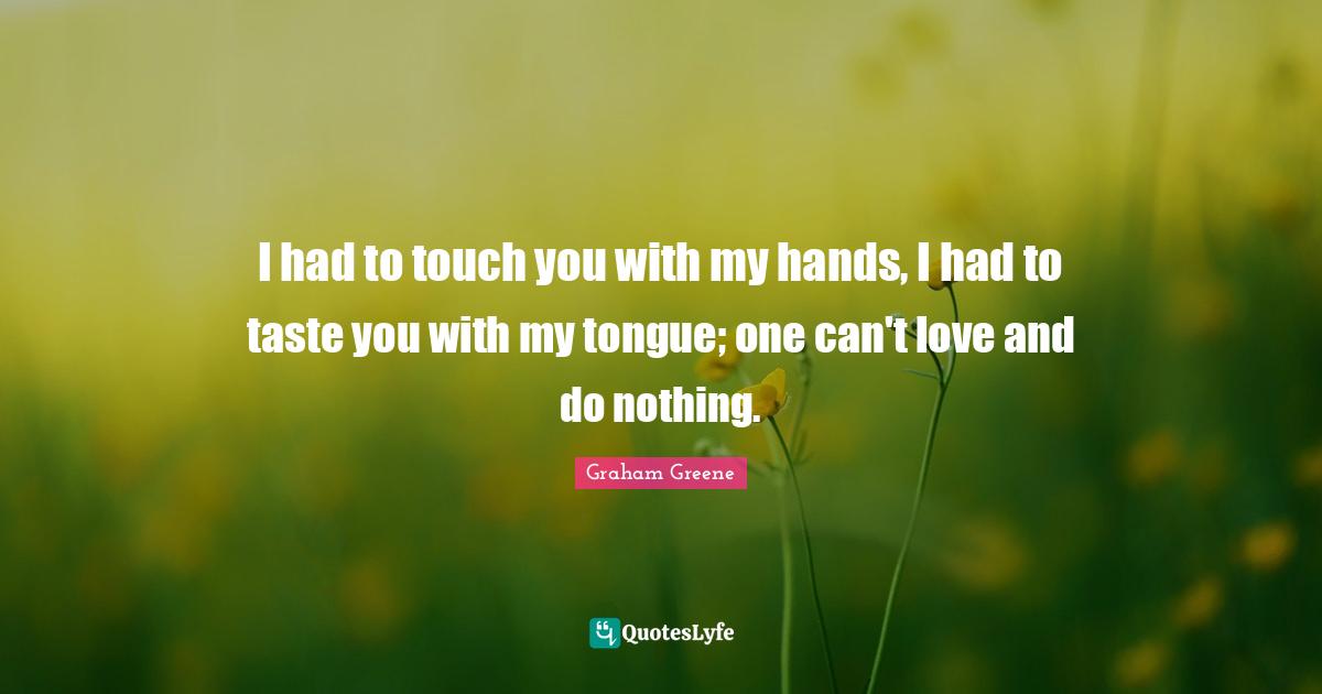 I had to touch you with my hands, I had to taste you with my tongue; one can't love and do nothing.