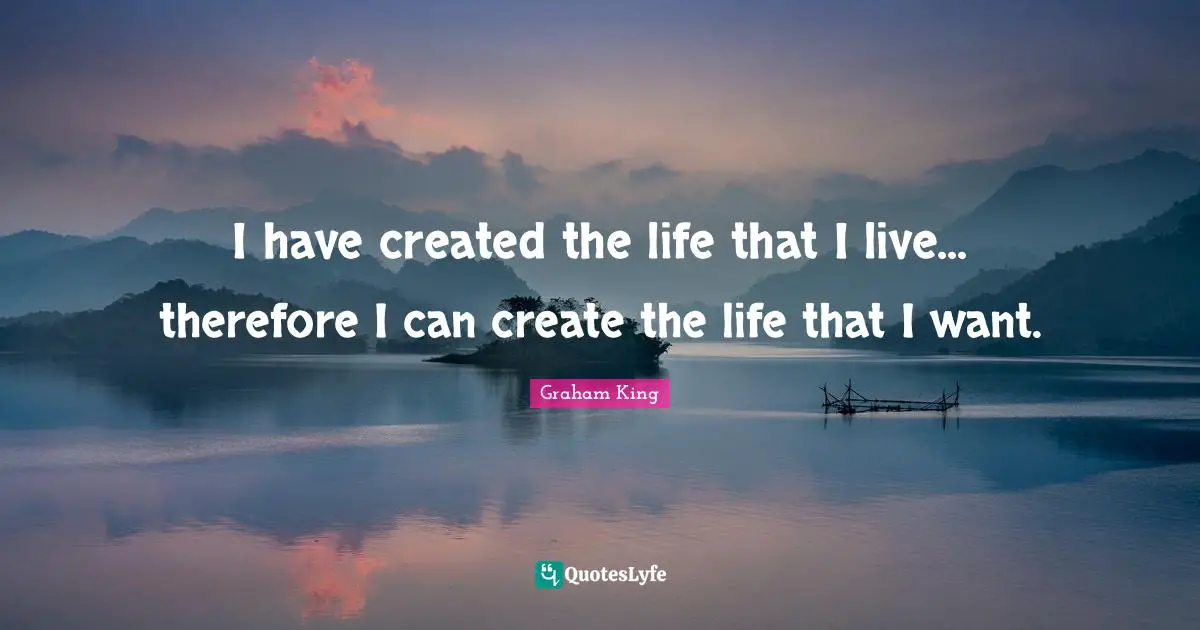 I have created the life that I live... therefore I can create the life that I want.