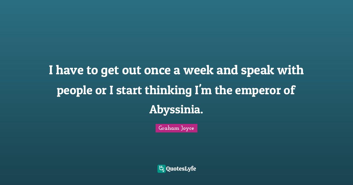 I have to get out once a week and speak with people or I start thinking I'm the emperor of Abyssinia.