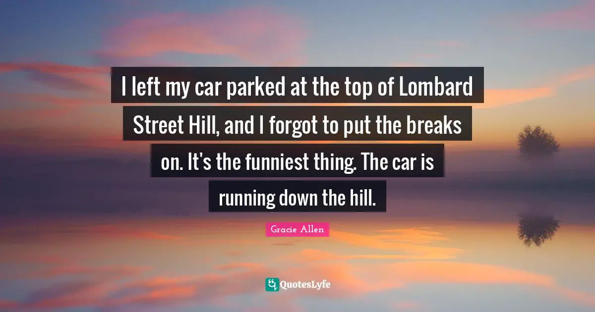 Gracie Allen Quotes: I left my car parked at the top of Lombard Street Hill, and I forgot to put the breaks on. It's the funniest thing. The car is running down the hill.