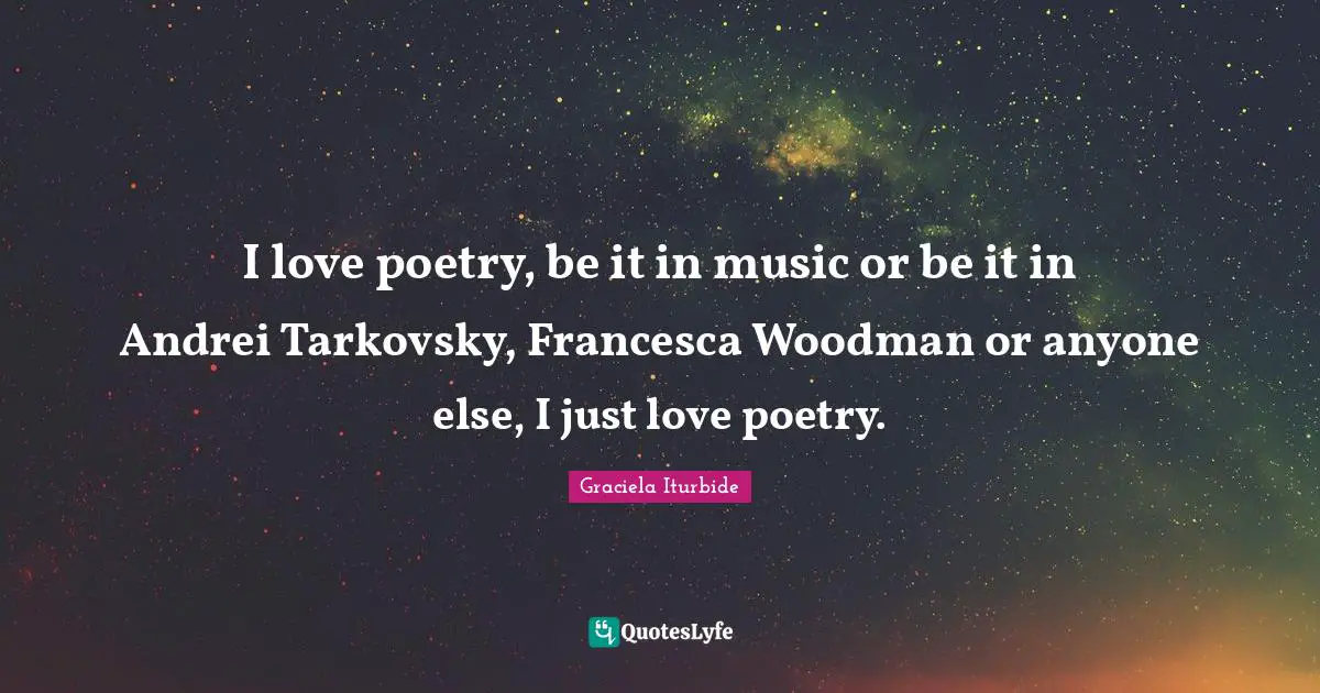 I love poetry, be it in music or be it in Andrei Tarkovsky, Francesca Woodman or anyone else, I just love poetry.