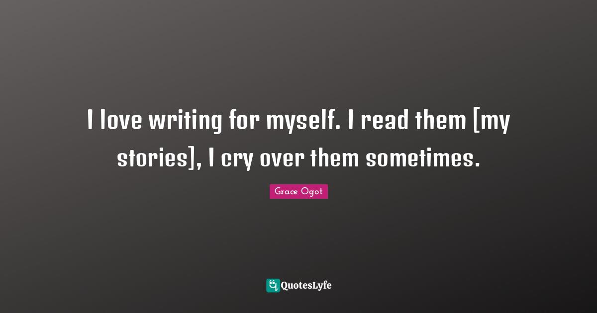 I love writing for myself. I read them [my stories], I cry over them sometimes.