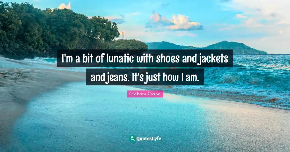 I'm a bit of lunatic with shoes and jackets and jeans. It's just how I am.