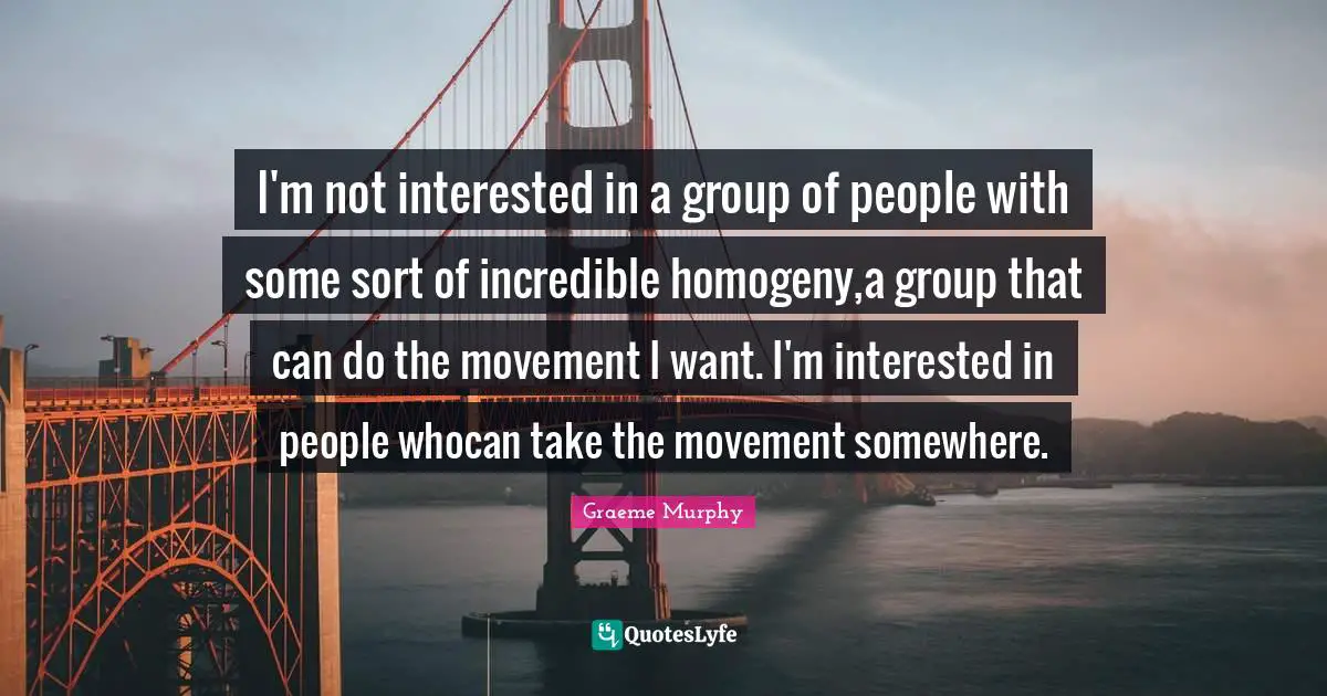 I'm not interested in a group of people with some sort of incredible homogeny,a group that can do the movement I want. I'm interested in people whocan take the movement somewhere.