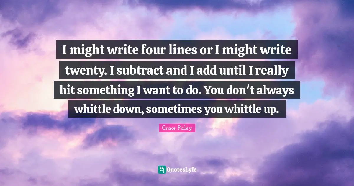 I might write four lines or I might write twenty. I subtract and I add until I really hit something I want to do. You don't always whittle down, sometimes you whittle up.