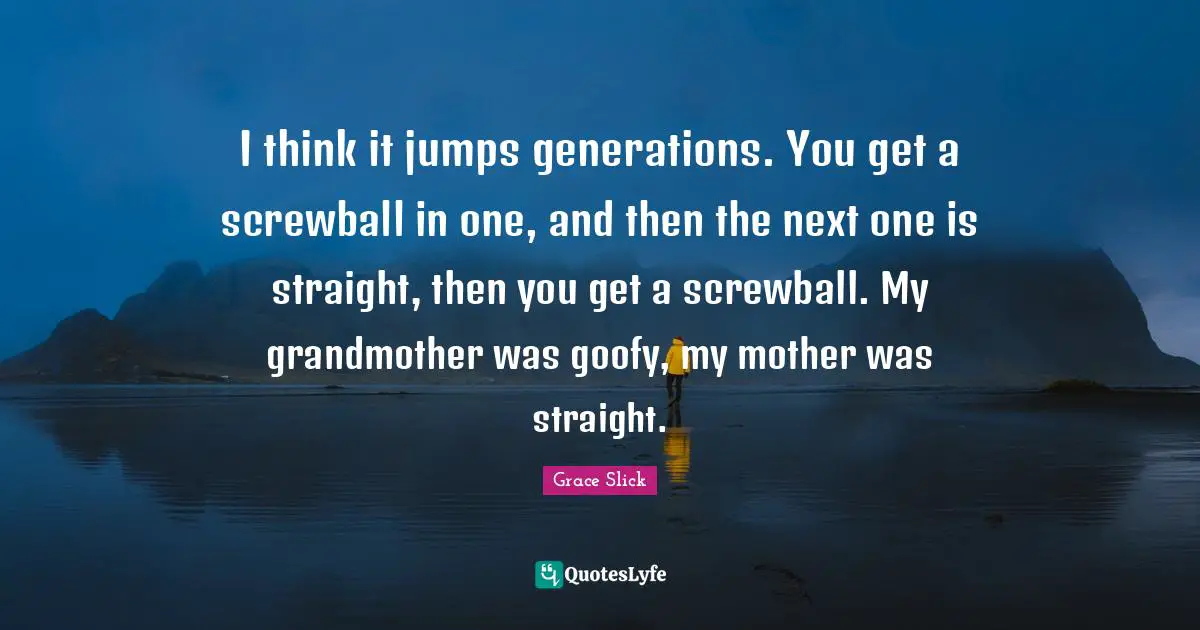 I think it jumps generations. You get a screwball in one, and then the next one is straight, then you get a screwball. My grandmother was goofy, my mother was straight.