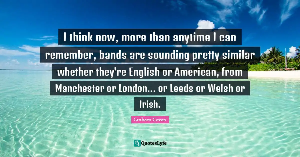 I think now, more than anytime I can remember, bands are sounding pretty similar whether they're English or American, from Manchester or London... or Leeds or Welsh or Irish.