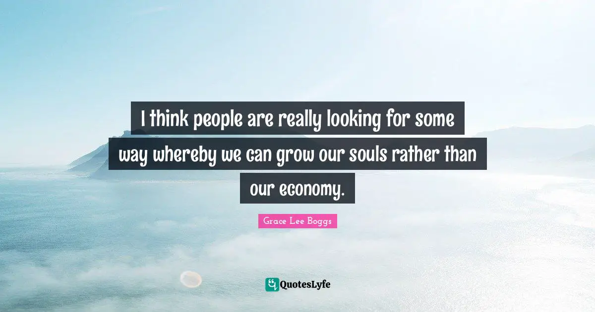 Grace Lee Boggs Quotes: "I think people are really looking for some way whereby we can grow our souls rather than our economy."