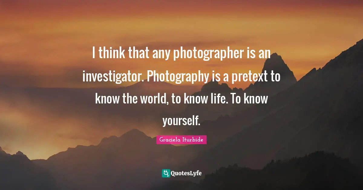I think that any photographer is an investigator. Photography is a pretext to know the world, to know life. To know yourself.
