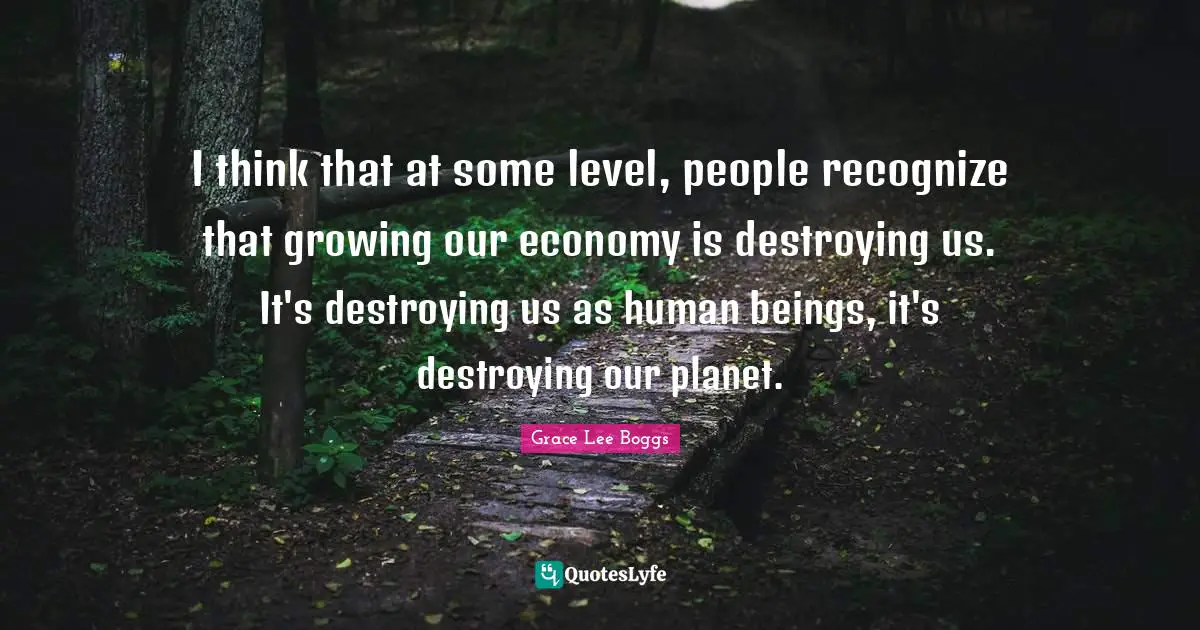 Grace Lee Boggs Quotes: "I think that at some level, people recognize that growing our economy is destroying us. It's destroying us as human beings, it's destroying our planet."