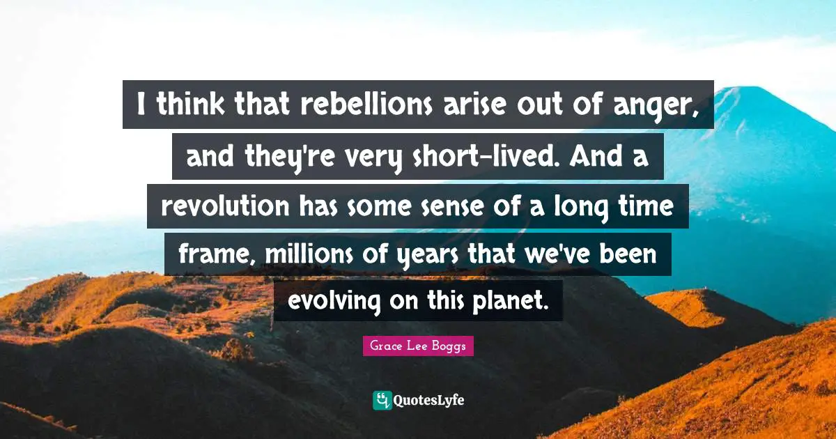 Grace Lee Boggs Quotes: "I think that rebellions arise out of anger, and they're very short-lived. And a revolution has some sense of a long time frame, millions of years that we've been evolving on this planet."