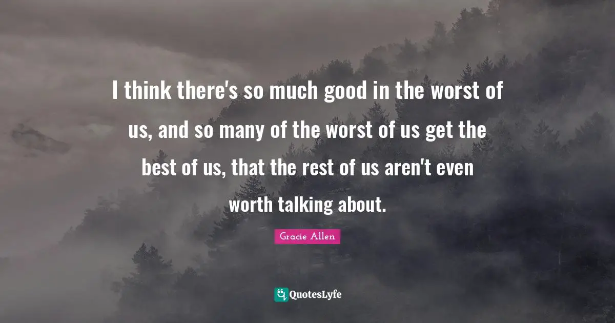 Gracie Allen Quotes: I think there's so much good in the worst of us, and so many of the worst of us get the best of us, that the rest of us aren't even worth talking about.