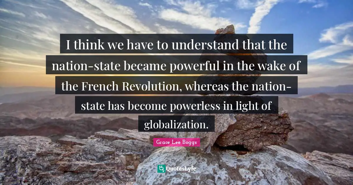 Grace Lee Boggs Quotes: "I think we have to understand that the nation-state became powerful in the wake of the French Revolution, whereas the nation-state has become powerless in light of globalization."