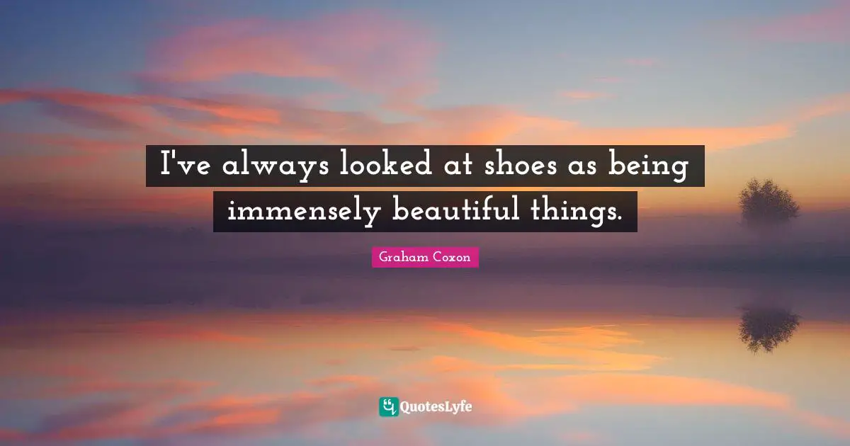 I've always looked at shoes as being immensely beautiful things.