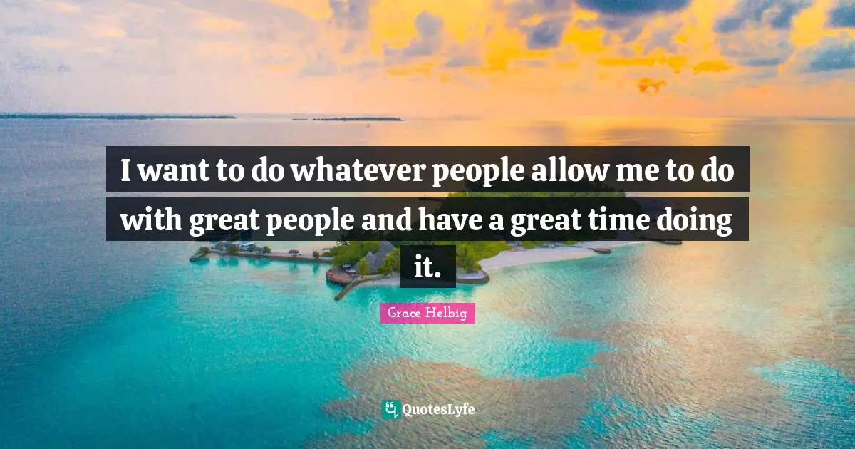 Grace Helbig Quotes: "I want to do whatever people allow me to do with great people and have a great time doing it."