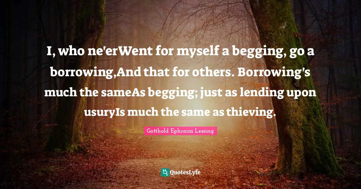 I, who ne'erWent for myself a begging, go a borrowing,And that for others. Borrowing's much the sameAs begging; just as lending upon usuryIs much the same as thieving.