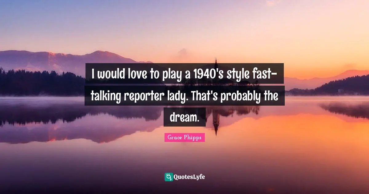 I would love to play a 1940's style fast-talking reporter lady. That's probably the dream.