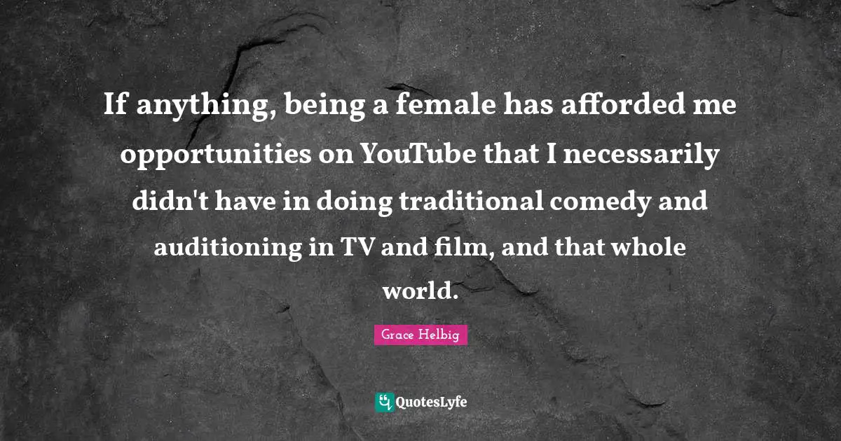 If anything, being a female has afforded me opportunities on YouTube that I necessarily didn't have in doing traditional comedy and auditioning in TV and film, and that whole world.