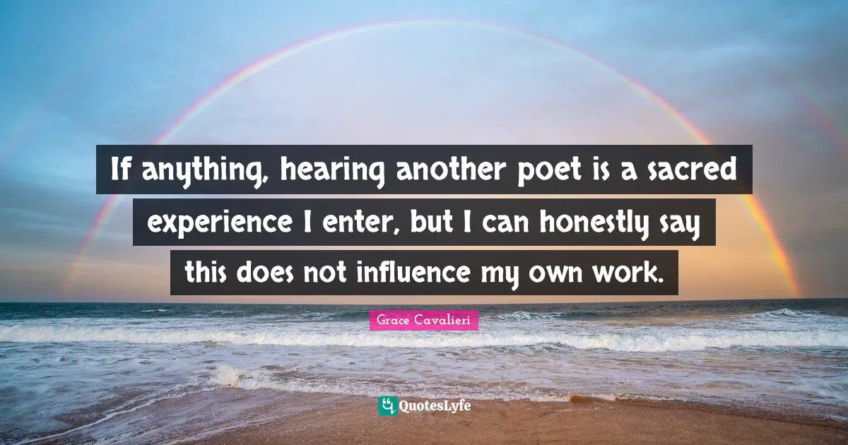 If anything, hearing another poet is a sacred experience I enter, but I can honestly say this does not influence my own work.