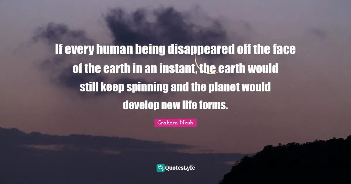 Graham Nash Quotes: "If every human being disappeared off the face of the earth in an instant, the earth would still keep spinning and the planet would develop new life forms."