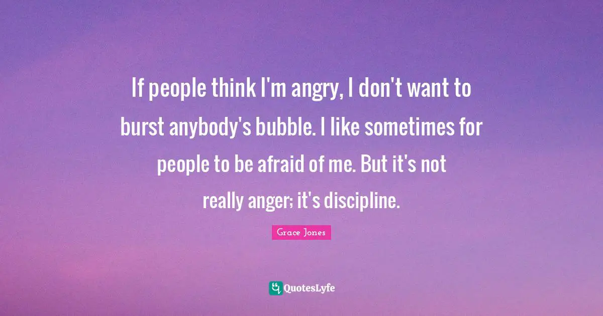 Grace Jones Quotes: "If people think I'm angry, I don't want to burst anybody's bubble. I like sometimes for people to be afraid of me. But it's not really anger; it's discipline."