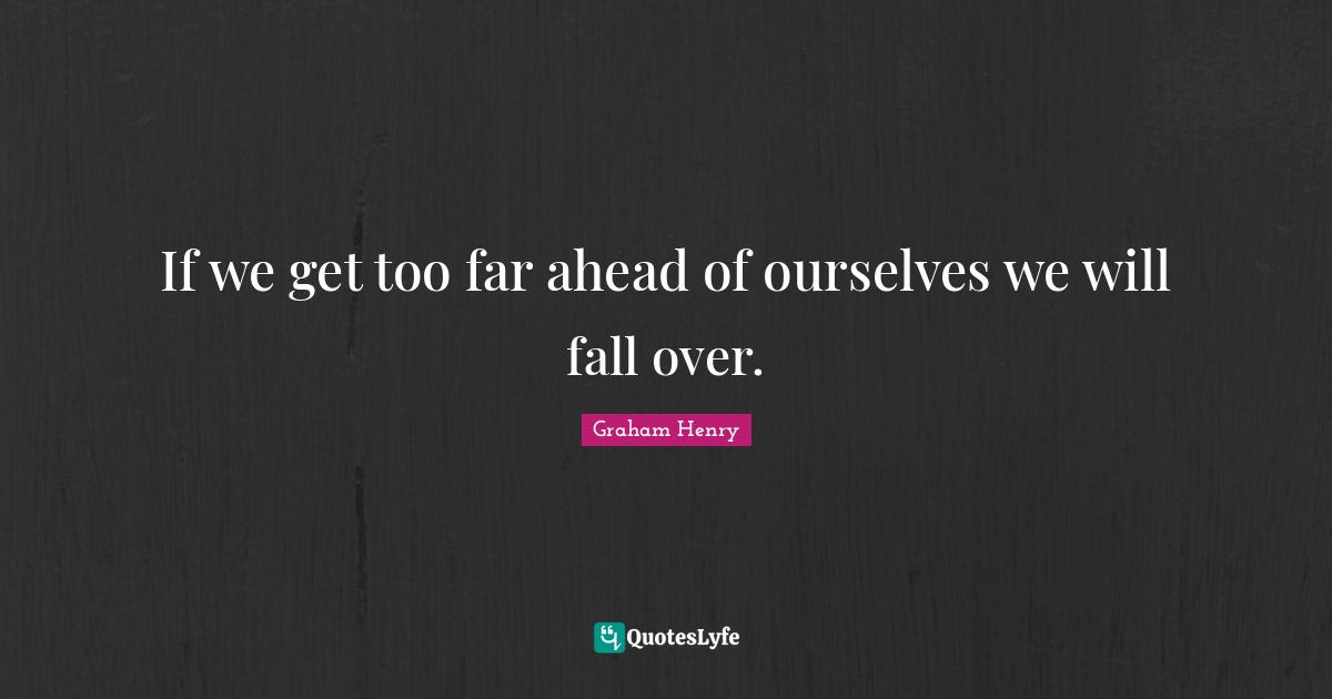 If we get too far ahead of ourselves we will fall over.