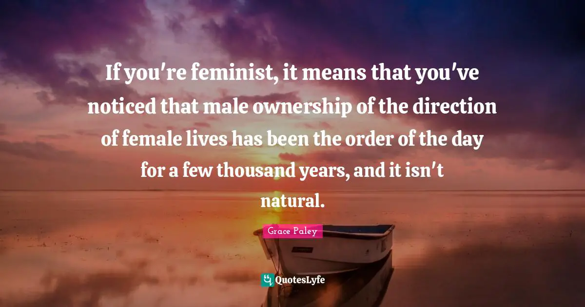 If you're feminist, it means that you've noticed that male ownership of the direction of female lives has been the order of the day for a few thousand years, and it isn't natural.