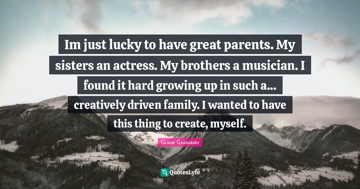 Im just lucky to have great parents. My sisters an actress. My brothers a musician. I found it hard growing up in such a... creatively driven family. I wanted to have this thing to create, myself.