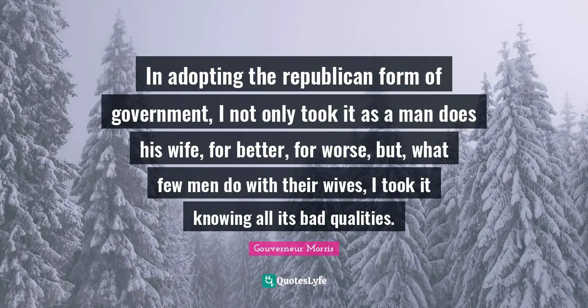 In adopting the republican form of government, I not only took it as a man does his wife, for better, for worse, but, what few men do with their wives, I took it knowing all its bad qualities.